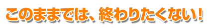 このままでは、終わりたくない！
