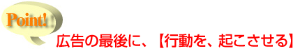 広告の最後に、【行動を、起こさせる】　