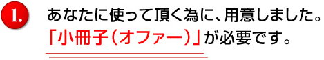 あなたに使って頂く為に、用意しました。「小冊子（オファー）」が必要です。