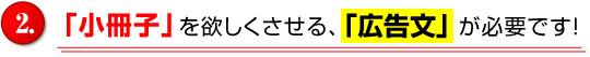 「小冊子」を欲しくさせる、「広告文」が必要です。