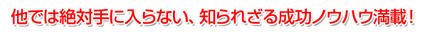 他では絶対手に入らない、知られざる成功ノウハウ満載！