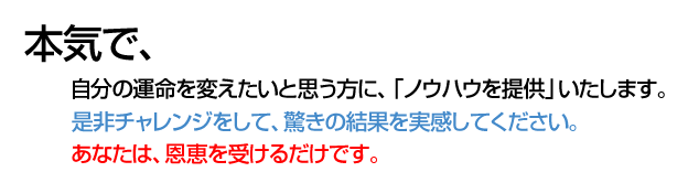 本気で、 自分の運命を変えたいと思う方に、「ノウハウを提供」いたします。 是非チャレンジをして、驚きの結果を実感してください。 あなたは、恩恵を受けるだけです。