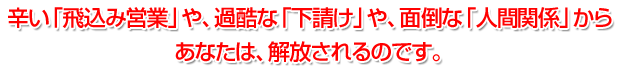 辛い「飛込み営業」や、過酷な「下請け」や、面倒な「人間関係」からあなたは、解放されるのです。