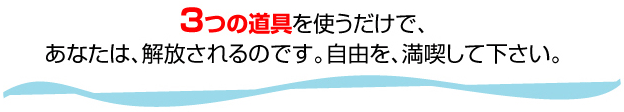 ３つの道具を使うだけで、 あなたは、解放されるのです。自由を、満喫して下さい。