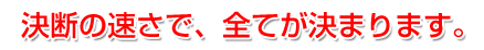 決断の速さで、全てが決まります。