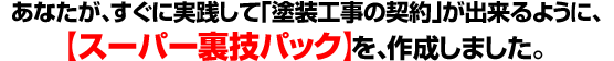 ■あなたが、すぐに実践して「塗装工事の契約」が出来るように、【スーパー裏技パック】を、作成しました。