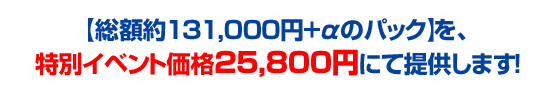 【総額約131,000円+αのパック】を、特別イベント価格25,800円にて提供します！
