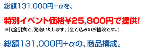 総額　約131,000円+αを、特別イベント価格25,800円で提供！
※代金引換で、発送いたします。（全て込みのお値段です。）
総額　約131,000円+αの、商品構成。