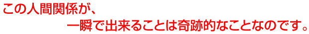 この人間関係が、一瞬で出来ることは奇跡的なことなのです。