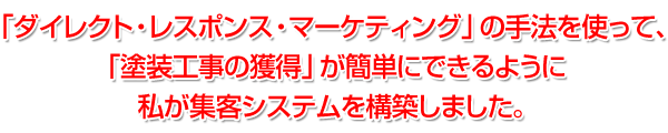 「ダイレクト・レスポンス・マーケティング」の手法を使って、「塗装工事の獲得」が簡単にできるように私が集客システムを構築しました。