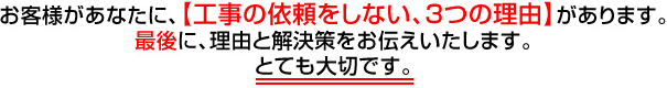 お客様があなたに、【工事の依頼をしない、3つの理由】があります。
最後に、理由と解決策をお伝え致します。とても大切です。
