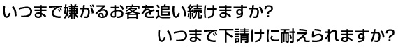 いつまで嫌がるお客を追い続けますか？ いつまで下請けに耐えられますか？