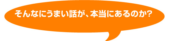 そんなにうまい話が、本当にあるのか？