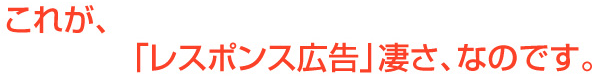 これが「レスポンス広告」凄さ、なのです。