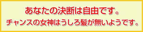 あなたの決断は自由です。
チャンスの女神はうしろ髪が無いようです。