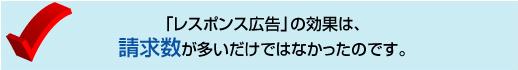 「レスポンス広告」の効果は、請求数が多いだけではなかったのです。